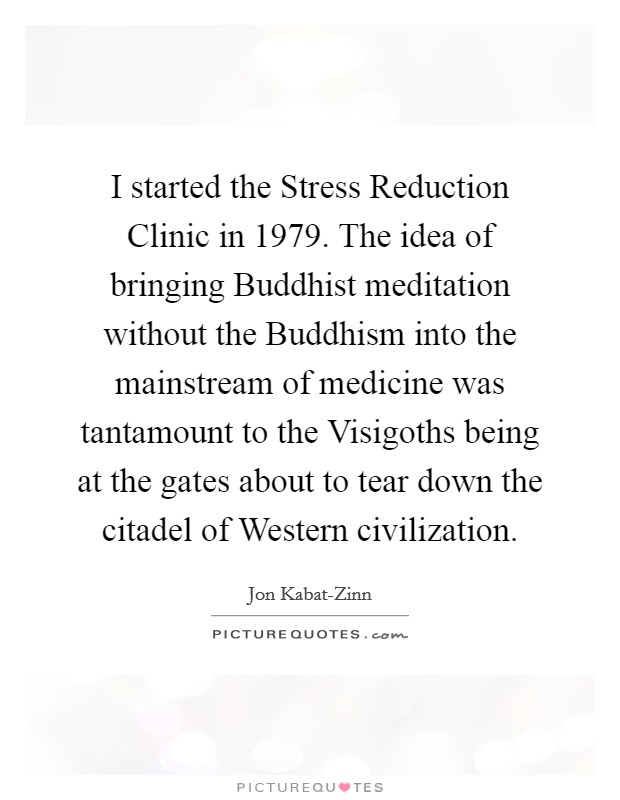 I started the Stress Reduction Clinic in 1979. The idea of bringing Buddhist meditation without the Buddhism into the mainstream of medicine was tantamount to the Visigoths being at the gates about to tear down the citadel of Western civilization. Picture Quote #1