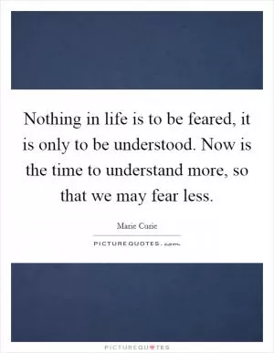Nothing in life is to be feared, it is only to be understood. Now is the time to understand more, so that we may fear less Picture Quote #1