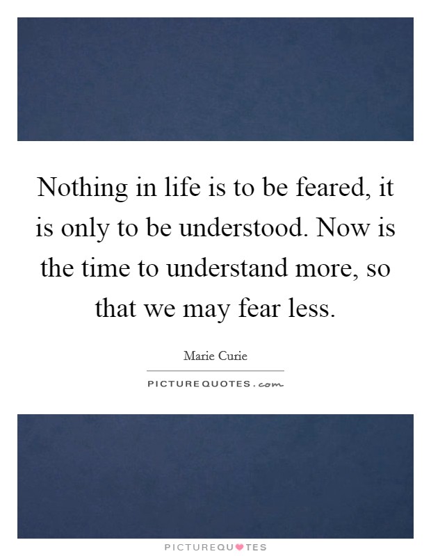 Nothing in life is to be feared, it is only to be understood. Now is the time to understand more, so that we may fear less. Picture Quote #1
