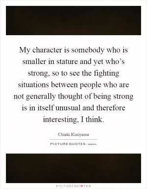 My character is somebody who is smaller in stature and yet who’s strong, so to see the fighting situations between people who are not generally thought of being strong is in itself unusual and therefore interesting, I think Picture Quote #1