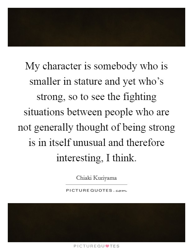 My character is somebody who is smaller in stature and yet who's strong, so to see the fighting situations between people who are not generally thought of being strong is in itself unusual and therefore interesting, I think. Picture Quote #1