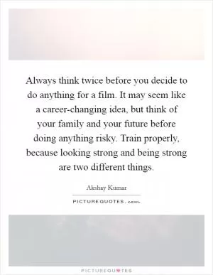 Always think twice before you decide to do anything for a film. It may seem like a career-changing idea, but think of your family and your future before doing anything risky. Train properly, because looking strong and being strong are two different things Picture Quote #1
