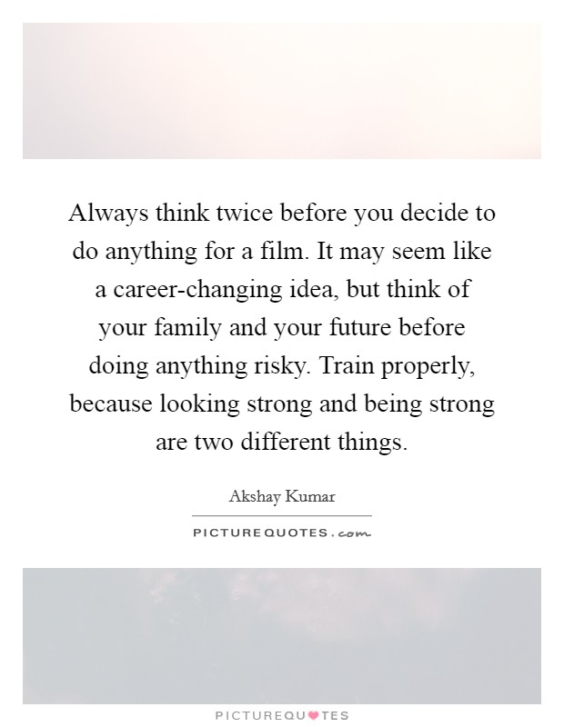 Always think twice before you decide to do anything for a film. It may seem like a career-changing idea, but think of your family and your future before doing anything risky. Train properly, because looking strong and being strong are two different things. Picture Quote #1
