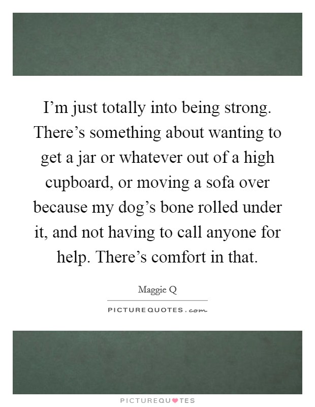 I'm just totally into being strong. There's something about wanting to get a jar or whatever out of a high cupboard, or moving a sofa over because my dog's bone rolled under it, and not having to call anyone for help. There's comfort in that. Picture Quote #1