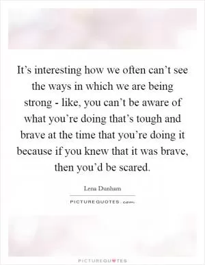 It’s interesting how we often can’t see the ways in which we are being strong - like, you can’t be aware of what you’re doing that’s tough and brave at the time that you’re doing it because if you knew that it was brave, then you’d be scared Picture Quote #1