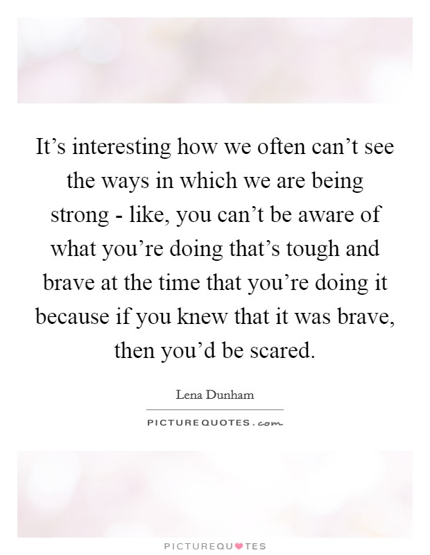 It's interesting how we often can't see the ways in which we are being strong - like, you can't be aware of what you're doing that's tough and brave at the time that you're doing it because if you knew that it was brave, then you'd be scared. Picture Quote #1