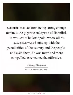 Sertorius was far from being strong enough to renew the gigantic enterprise of Hannibal. He was lost if he left Spain, where all his successes were bound up with the peculiarities of the country and the people; and even there, he was more and more compelled to renounce the offensive Picture Quote #1