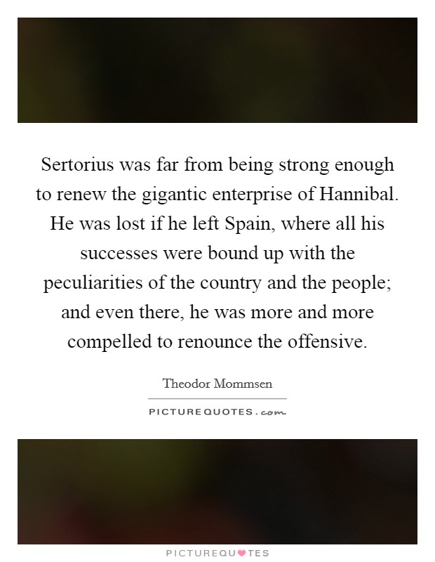 Sertorius was far from being strong enough to renew the gigantic enterprise of Hannibal. He was lost if he left Spain, where all his successes were bound up with the peculiarities of the country and the people; and even there, he was more and more compelled to renounce the offensive. Picture Quote #1