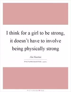 I think for a girl to be strong, it doesn’t have to involve being physically strong Picture Quote #1