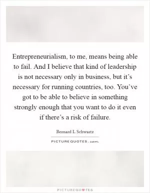 Entrepreneurialism, to me, means being able to fail. And I believe that kind of leadership is not necessary only in business, but it’s necessary for running countries, too. You’ve got to be able to believe in something strongly enough that you want to do it even if there’s a risk of failure Picture Quote #1