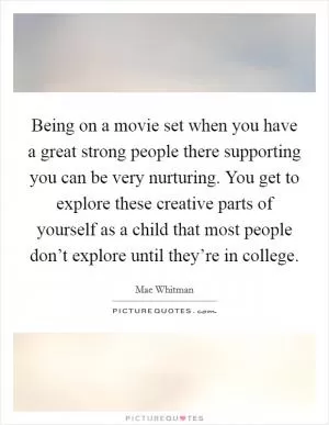 Being on a movie set when you have a great strong people there supporting you can be very nurturing. You get to explore these creative parts of yourself as a child that most people don’t explore until they’re in college Picture Quote #1