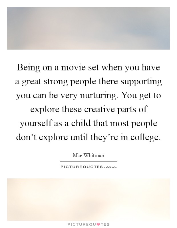 Being on a movie set when you have a great strong people there supporting you can be very nurturing. You get to explore these creative parts of yourself as a child that most people don't explore until they're in college. Picture Quote #1