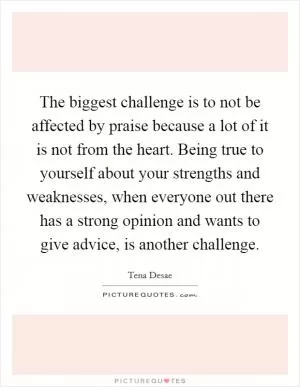 The biggest challenge is to not be affected by praise because a lot of it is not from the heart. Being true to yourself about your strengths and weaknesses, when everyone out there has a strong opinion and wants to give advice, is another challenge Picture Quote #1