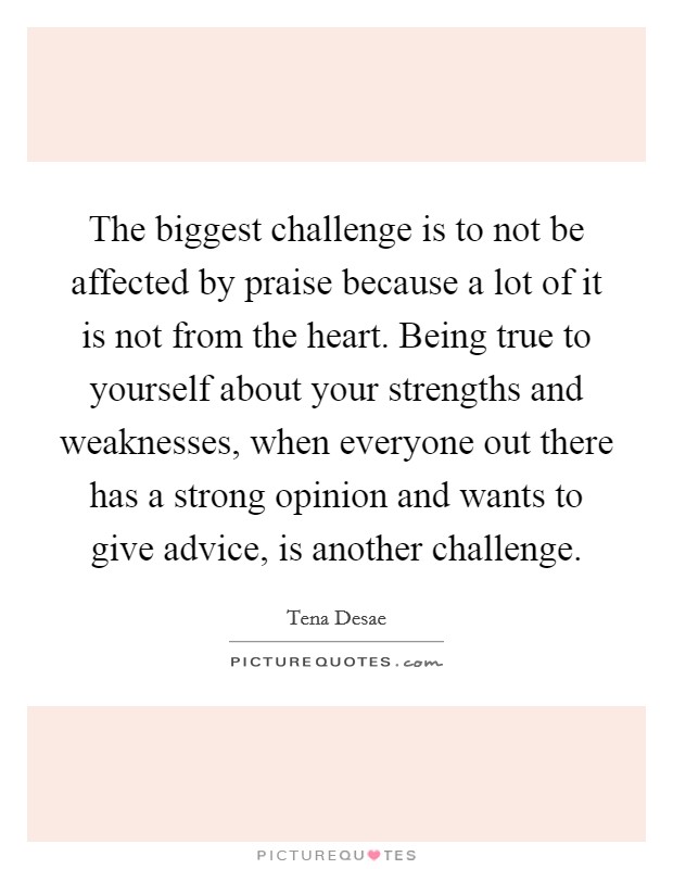 The biggest challenge is to not be affected by praise because a lot of it is not from the heart. Being true to yourself about your strengths and weaknesses, when everyone out there has a strong opinion and wants to give advice, is another challenge. Picture Quote #1