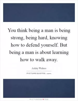 You think being a man is being strong, being hard, knowing how to defend yourself. But being a man is about learning how to walk away Picture Quote #1