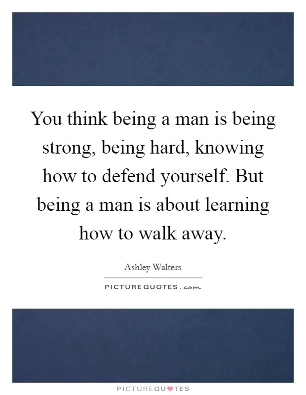 You think being a man is being strong, being hard, knowing how to defend yourself. But being a man is about learning how to walk away. Picture Quote #1