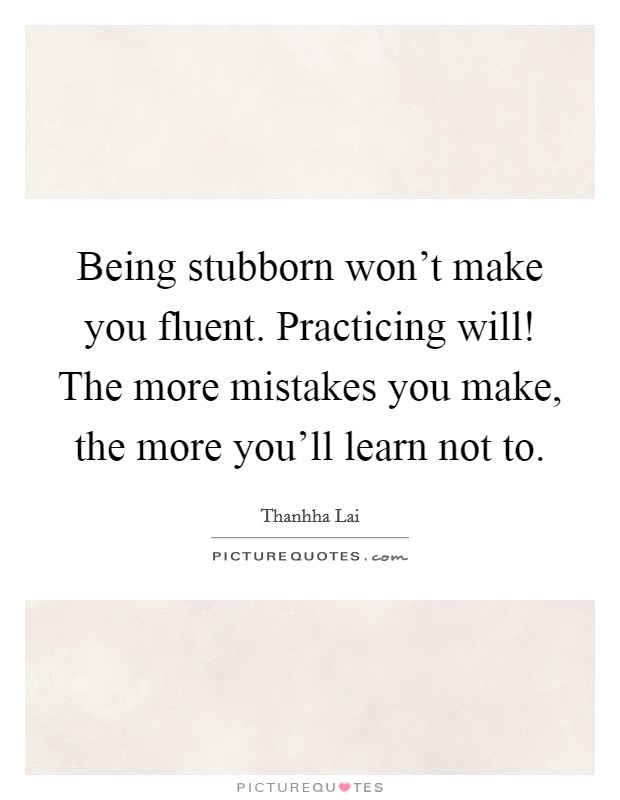 Being stubborn won't make you fluent. Practicing will! The more mistakes you make, the more you'll learn not to. Picture Quote #1