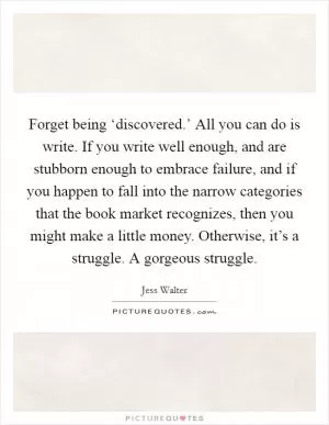 Forget being ‘discovered.’ All you can do is write. If you write well enough, and are stubborn enough to embrace failure, and if you happen to fall into the narrow categories that the book market recognizes, then you might make a little money. Otherwise, it’s a struggle. A gorgeous struggle Picture Quote #1