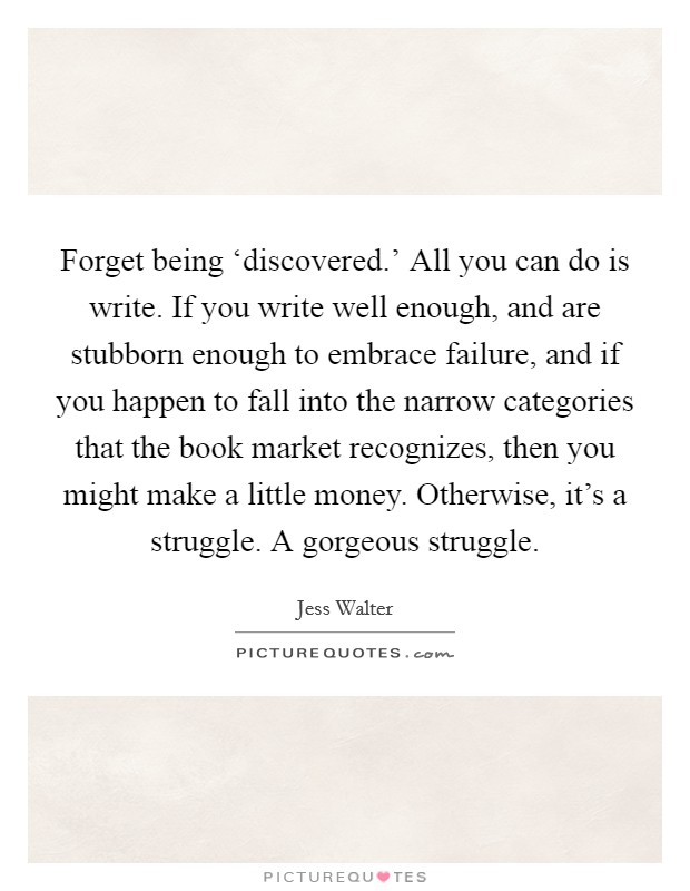Forget being ‘discovered.' All you can do is write. If you write well enough, and are stubborn enough to embrace failure, and if you happen to fall into the narrow categories that the book market recognizes, then you might make a little money. Otherwise, it's a struggle. A gorgeous struggle. Picture Quote #1