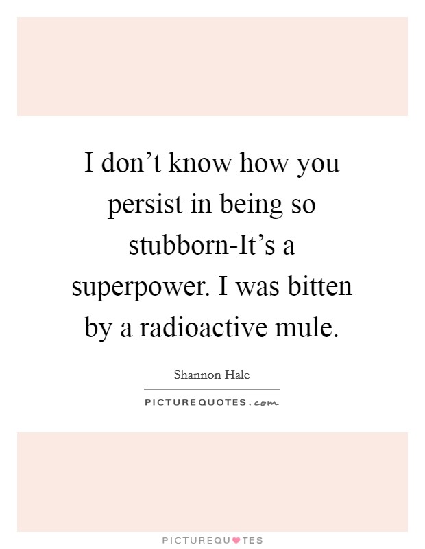 I don't know how you persist in being so stubborn-It's a superpower. I was bitten by a radioactive mule. Picture Quote #1