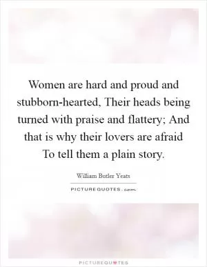 Women are hard and proud and stubborn-hearted, Their heads being turned with praise and flattery; And that is why their lovers are afraid To tell them a plain story Picture Quote #1