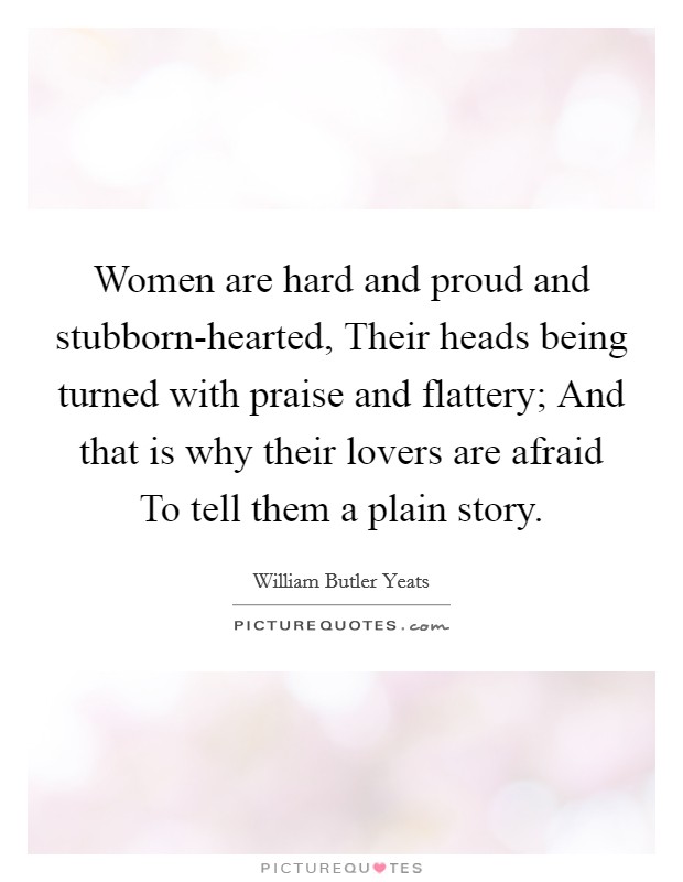 Women are hard and proud and stubborn-hearted, Their heads being turned with praise and flattery; And that is why their lovers are afraid To tell them a plain story. Picture Quote #1