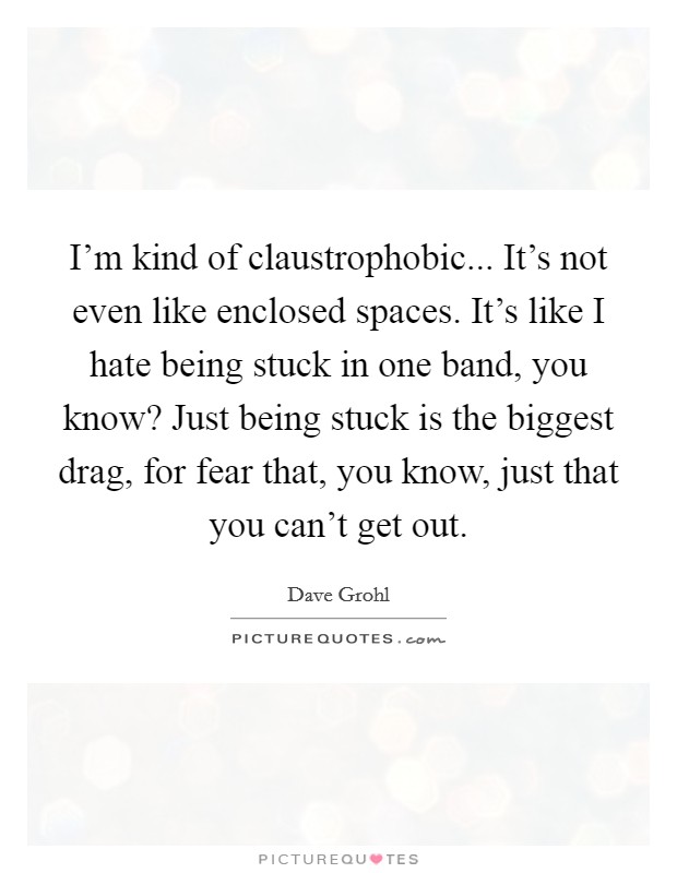 I'm kind of claustrophobic... It's not even like enclosed spaces. It's like I hate being stuck in one band, you know? Just being stuck is the biggest drag, for fear that, you know, just that you can't get out. Picture Quote #1