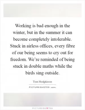 Working is bad enough in the winter, but in the summer it can become completely intolerable. Stuck in airless offices, every fibre of our being seems to cry out for freedom. We’re reminded of being stuck in double maths while the birds sing outside Picture Quote #1