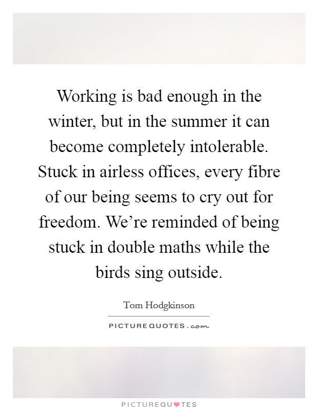 Working is bad enough in the winter, but in the summer it can become completely intolerable. Stuck in airless offices, every fibre of our being seems to cry out for freedom. We're reminded of being stuck in double maths while the birds sing outside. Picture Quote #1