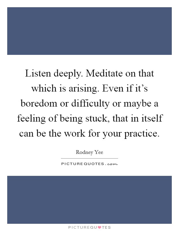 Listen deeply. Meditate on that which is arising. Even if it's boredom or difficulty or maybe a feeling of being stuck, that in itself can be the work for your practice. Picture Quote #1