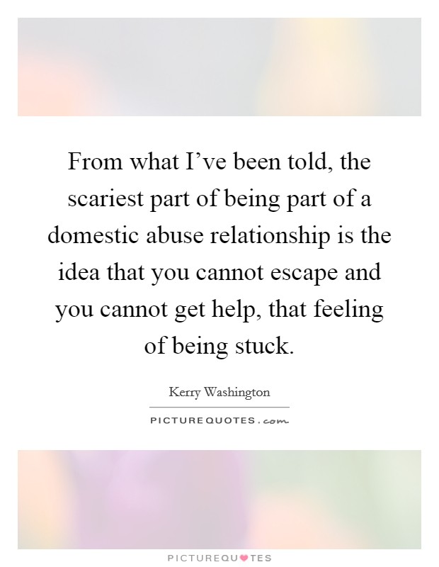 From what I've been told, the scariest part of being part of a domestic abuse relationship is the idea that you cannot escape and you cannot get help, that feeling of being stuck. Picture Quote #1