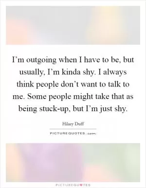 I’m outgoing when I have to be, but usually, I’m kinda shy. I always think people don’t want to talk to me. Some people might take that as being stuck-up, but I’m just shy Picture Quote #1