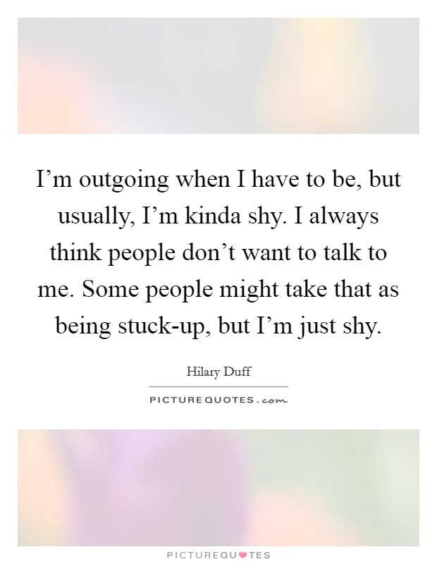 I'm outgoing when I have to be, but usually, I'm kinda shy. I always think people don't want to talk to me. Some people might take that as being stuck-up, but I'm just shy. Picture Quote #1
