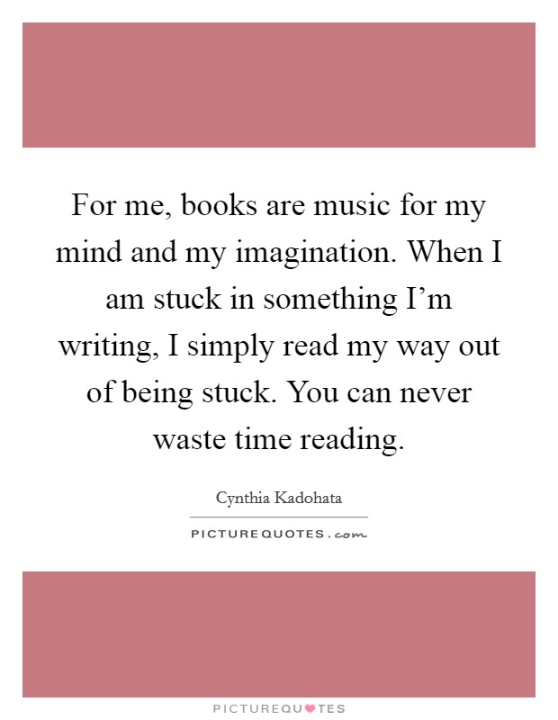 For me, books are music for my mind and my imagination. When I am stuck in something I'm writing, I simply read my way out of being stuck. You can never waste time reading. Picture Quote #1