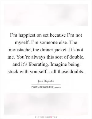 I’m happiest on set because I’m not myself. I’m someone else. The moustache, the dinner jacket. It’s not me. You’re always this sort of double, and it’s liberating. Imagine being stuck with yourself... all those doubts Picture Quote #1
