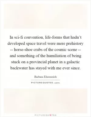In sci-fi convention, life-forms that hadn’t developed space travel were mere prehistory -- horse-shoe crabs of the cosmic scene -- and something of the humiliation of being stuck on a provincial planet in a galactic backwater has stayed with me ever since Picture Quote #1