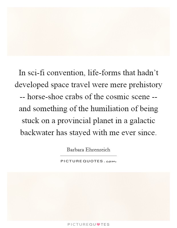 In sci-fi convention, life-forms that hadn't developed space travel were mere prehistory -- horse-shoe crabs of the cosmic scene -- and something of the humiliation of being stuck on a provincial planet in a galactic backwater has stayed with me ever since. Picture Quote #1