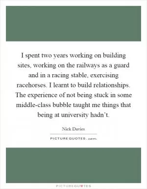 I spent two years working on building sites, working on the railways as a guard and in a racing stable, exercising racehorses. I learnt to build relationships. The experience of not being stuck in some middle-class bubble taught me things that being at university hadn’t Picture Quote #1