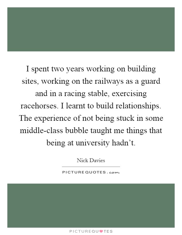 I spent two years working on building sites, working on the railways as a guard and in a racing stable, exercising racehorses. I learnt to build relationships. The experience of not being stuck in some middle-class bubble taught me things that being at university hadn't. Picture Quote #1