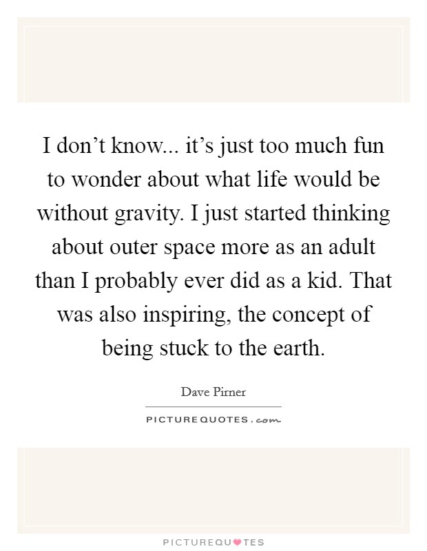 I don't know... it's just too much fun to wonder about what life would be without gravity. I just started thinking about outer space more as an adult than I probably ever did as a kid. That was also inspiring, the concept of being stuck to the earth. Picture Quote #1