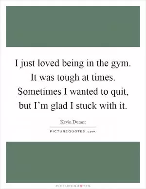 I just loved being in the gym. It was tough at times. Sometimes I wanted to quit, but I’m glad I stuck with it Picture Quote #1