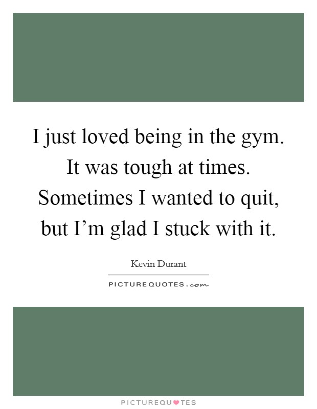 I just loved being in the gym. It was tough at times. Sometimes I wanted to quit, but I'm glad I stuck with it. Picture Quote #1
