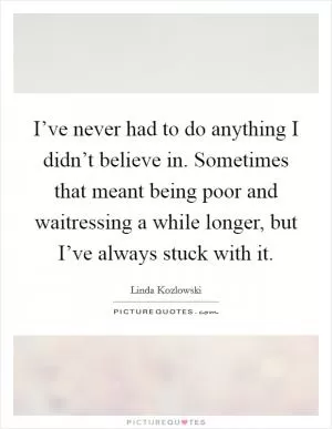 I’ve never had to do anything I didn’t believe in. Sometimes that meant being poor and waitressing a while longer, but I’ve always stuck with it Picture Quote #1