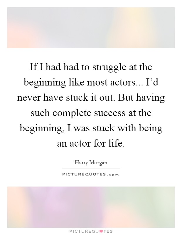 If I had had to struggle at the beginning like most actors... I'd never have stuck it out. But having such complete success at the beginning, I was stuck with being an actor for life. Picture Quote #1