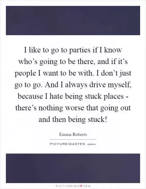 I like to go to parties if I know who’s going to be there, and if it’s people I want to be with. I don’t just go to go. And I always drive myself, because I hate being stuck places - there’s nothing worse that going out and then being stuck! Picture Quote #1