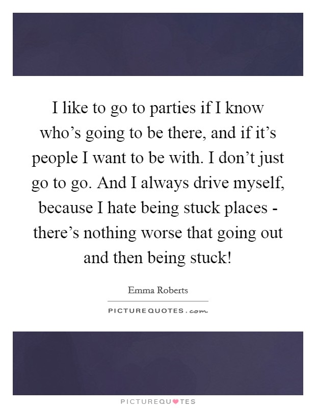 I like to go to parties if I know who's going to be there, and if it's people I want to be with. I don't just go to go. And I always drive myself, because I hate being stuck places - there's nothing worse that going out and then being stuck! Picture Quote #1