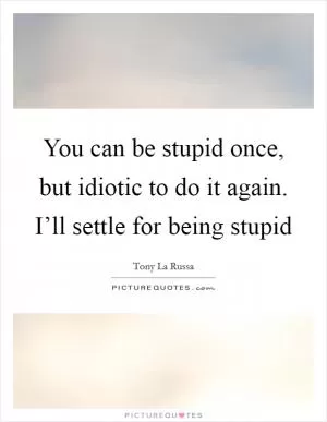 You can be stupid once, but idiotic to do it again. I’ll settle for being stupid Picture Quote #1