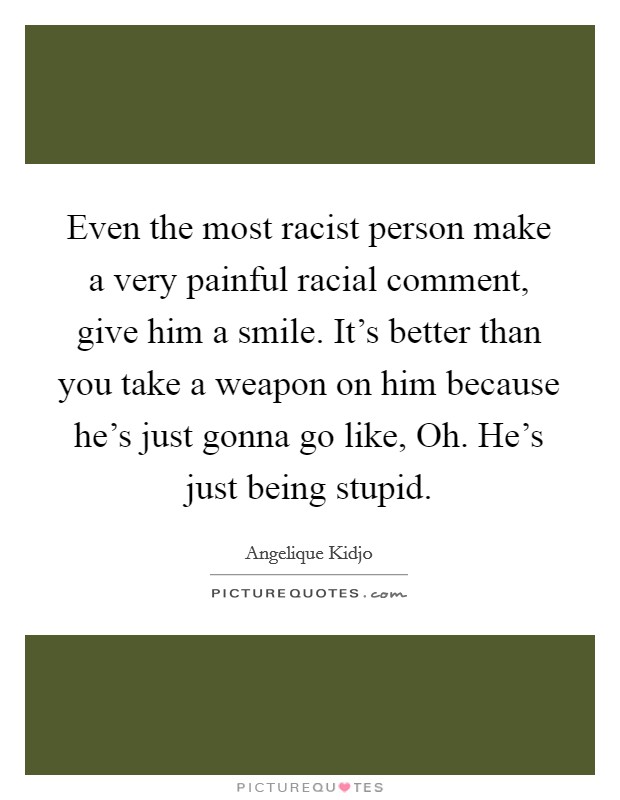 Even the most racist person make a very painful racial comment, give him a smile. It's better than you take a weapon on him because he's just gonna go like, Oh. He's just being stupid. Picture Quote #1