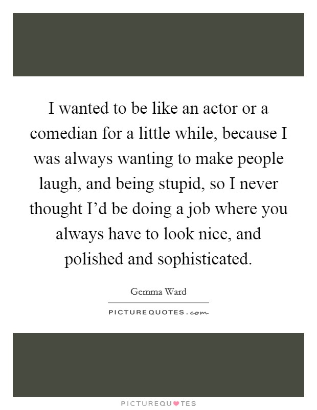 I wanted to be like an actor or a comedian for a little while, because I was always wanting to make people laugh, and being stupid, so I never thought I'd be doing a job where you always have to look nice, and polished and sophisticated. Picture Quote #1