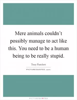 Mere animals couldn’t possibly manage to act like this. You need to be a human being to be really stupid Picture Quote #1